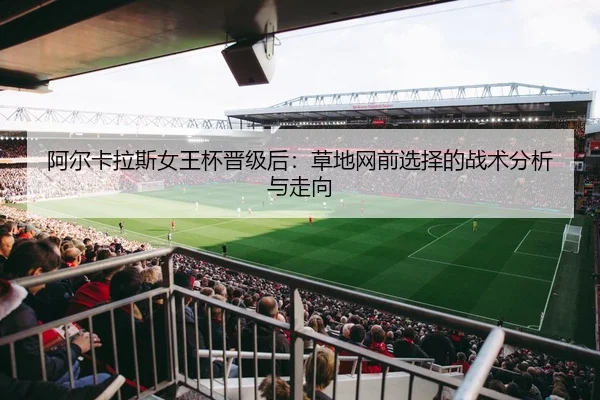 阿尔卡拉斯女王杯晋级后：草地网前选择的战术分析与走向